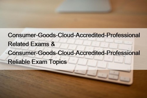 Consumer-Goods-Cloud-Accredited-Professional Related Exams & Consumer-Goods-Cloud-Accredited-Professional Reliable Exam Topics